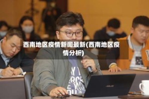 西南地区疫情新闻最新(西南地区疫情分析)