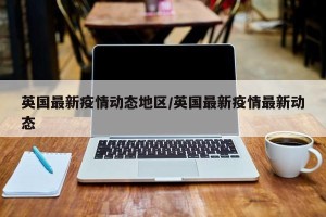 英国最新疫情动态地区/英国最新疫情最新动态