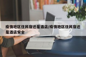 疫情地区住民宿还是酒店/疫情地区住民宿还是酒店安全