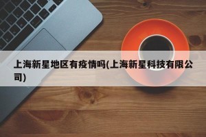 上海新星地区有疫情吗(上海新星科技有限公司)