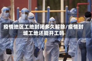 疫情地区工地封闭多久解除/疫情封城工地还能开工吗