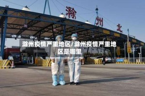 滁州疫情严重地区/滁州疫情严重地区是哪里