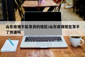 山东疫情不能发货的地区/山东疫情现在发不了快递吗