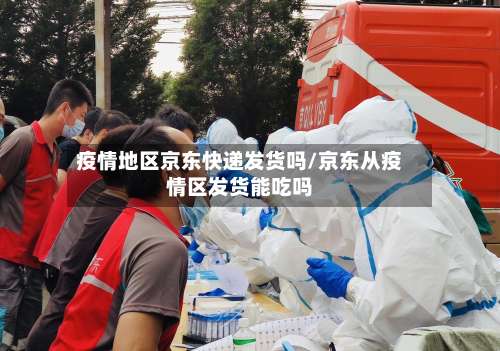 疫情地区京东快递发货吗/京东从疫情区发货能吃吗-第1张图片