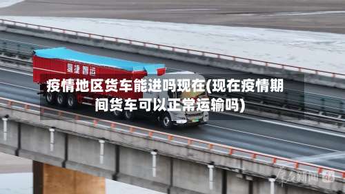 疫情地区货车能进吗现在(现在疫情期间货车可以正常运输吗)-第1张图片