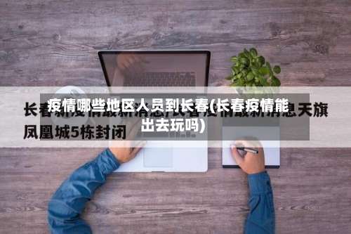 疫情哪些地区人员到长春(长春疫情能出去玩吗)-第2张图片
