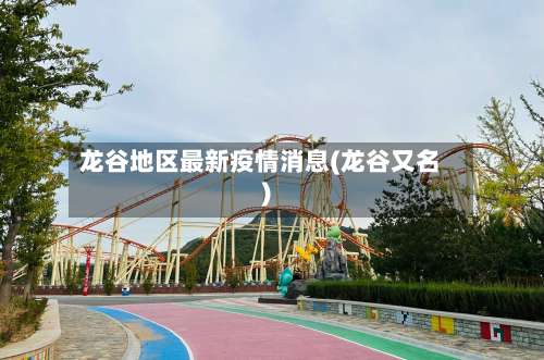 龙谷地区最新疫情消息(龙谷又名)-第3张图片