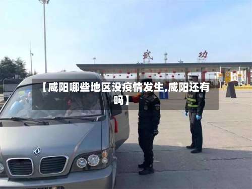 【咸阳哪些地区没疫情发生,咸阳还有吗】-第1张图片